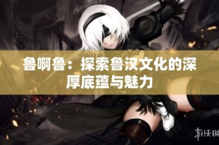 鲁啊鲁：探索鲁汉文化的深厚底蕴与魅力