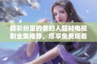 精彩纷呈的老妇人题材电视剧全集推荐，尽享免费观看的乐趣与感动