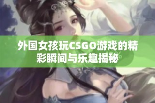 外国女孩玩CSGO游戏的精彩瞬间与乐趣揭秘