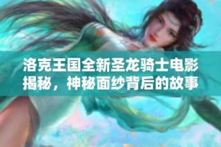 洛克王国全新圣龙骑士电影揭秘，神秘面纱背后的故事大曝光