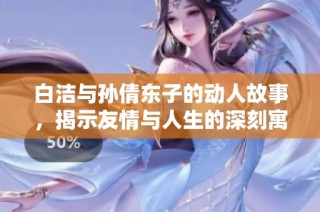 白洁与孙倩东子的动人故事，揭示友情与人生的深刻寓意