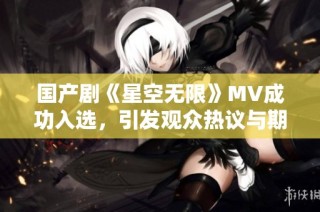 国产剧《星空无限》MV成功入选，引发观众热议与期待
