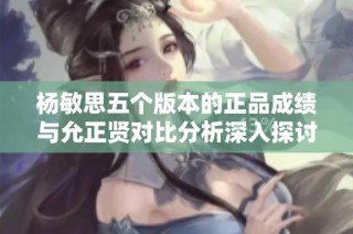 杨敏思五个版本的正品成绩与允正贤对比分析深入探讨