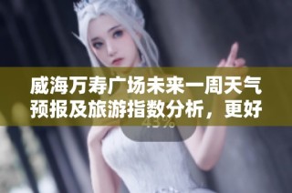 威海万寿广场未来一周天气预报及旅游指数分析，更好规划你的行程