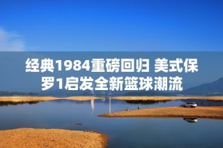 经典1984重磅回归 美式保罗1启发全新篮球潮流