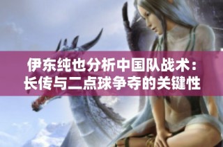 伊东纯也分析中国队战术：长传与二点球争夺的关键性