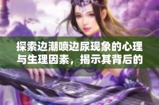 探索边潮喷边尿现象的心理与生理因素，揭示其背后的真实体验与主与客之间的互动关系