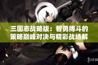 三国志战略版：智勇搏斗的策略巅峰对决与精彩战场解析