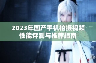 2023年国产手机拍摄视频性能评测与推荐指南