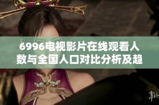 6996电视影片在线观看人数与全国人口对比分析及趋势解读