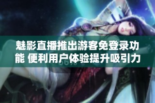 魅影直播推出游客免登录功能 便利用户体验提升吸引力
