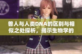兽人与人类DNA的区别与相似之处探析，揭示生物学的奥秘