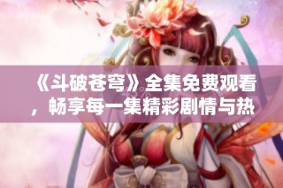 《斗破苍穹》全集免费观看，畅享每一集精彩剧情与热血对决