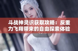 斗战神灵识获取攻略：反重力飞翔带来的自由探索体验