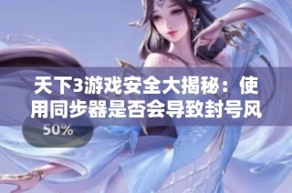 天下3游戏安全大揭秘：使用同步器是否会导致封号风险分析