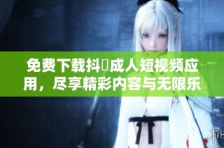 免费下载抖抈成人短视频应用，尽享精彩内容与无限乐趣