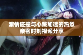 激情碰撞与心跳加速的热烈亲密时刻视频分享