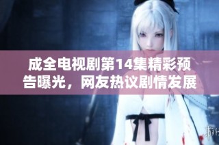 成全电视剧第14集精彩预告曝光，网友热议剧情发展与角色命运