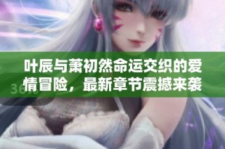 叶辰与萧初然命运交织的爱情冒险，最新章节震撼来袭