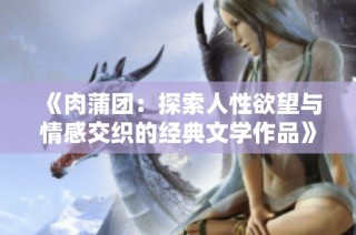 《肉蒲团：探索人性欲望与情感交织的经典文学作品》