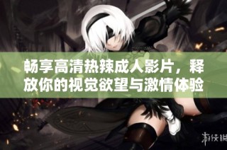 畅享高清热辣成人影片，释放你的视觉欲望与激情体验