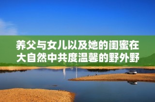 养父与女儿以及她的闺蜜在大自然中共度温馨的野外野炊时光