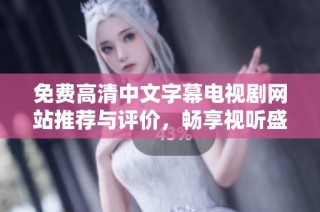 免费高清中文字幕电视剧网站推荐与评价，畅享视听盛宴不容错过
