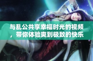 与乱公共享幸福时光的视频，带你体验爽到极致的快乐盛宴