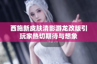 西施新皮肤清影游龙改版引玩家热切期待与想象