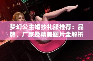 梦幻公主婚纱礼服推荐：品牌、厂家及精美图片全解析