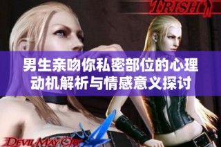 男生亲吻你私密部位的心理动机解析与情感意义探讨