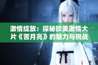 激情绽放：探秘欧美激情大片《苦月亮》的魅力与挑战