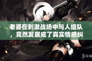 老婆在刺激战场中与人组队，竟然发展成了真实情感纠葛