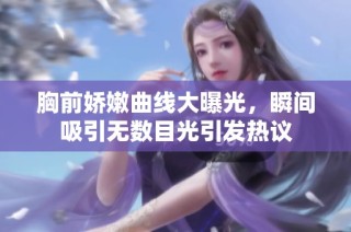 胸前娇嫩曲线大曝光，瞬间吸引无数目光引发热议