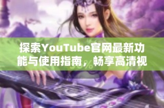 探索YouTube官网最新功能与使用指南，畅享高清视频体验