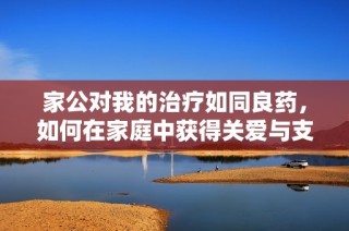 家公对我的治疗如同良药，如何在家庭中获得关爱与支持