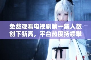 免费观看电视剧第一集人数创下新高，平台热度持续攀升