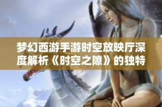 梦幻西游手游时空放映厅深度解析《时空之隙》的独特魅力与故事背景
