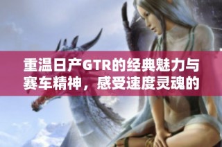 重温日产GTR的经典魅力与赛车精神，感受速度灵魂的传承