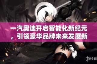 一汽奥迪开启智能化新纪元，引领豪华品牌未来发展新趋势
