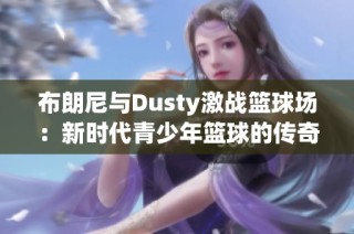布朗尼与Dusty激战篮球场：新时代青少年篮球的传奇对决解读