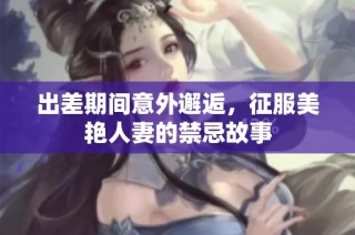 出差期间意外邂逅，征服美艳人妻的禁忌故事