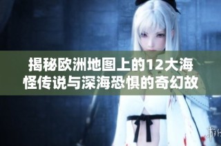 揭秘欧洲地图上的12大海怪传说与深海恐惧的奇幻故事