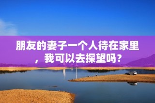 朋友的妻子一个人待在家里，我可以去探望吗？