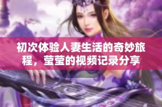 初次体验人妻生活的奇妙旅程，莹莹的视频记录分享