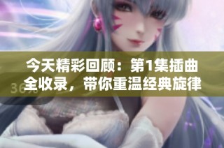 今天精彩回顾：第1集插曲全收录，带你重温经典旋律