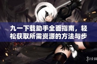 九一下载助手全面指南，轻松获取所需资源的方法与步骤