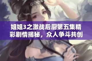 姐姐3之激战后厨第五集精彩剧情揭秘，众人争斗共创美食传奇