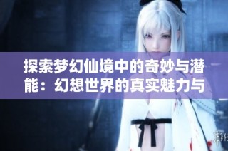 探索梦幻仙境中的奇妙与潜能：幻想世界的真实魅力与意义