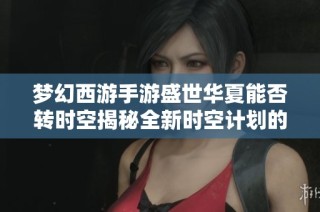 梦幻西游手游盛世华夏能否转时空揭秘全新时空计划的神秘魅力